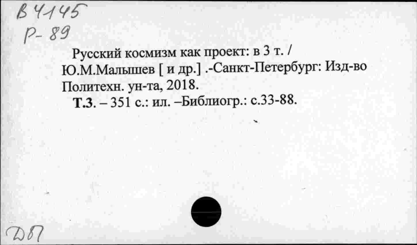 ﻿P- W
Русский космизм как проект: в 3 т. / Ю.М.Малышев [ и др.] .-Санкт-Петербург: Изд-во
Политехи, ун-та, 2018.
Т.З. - 351 с.: ил. -Библиогр.: с.33-88.